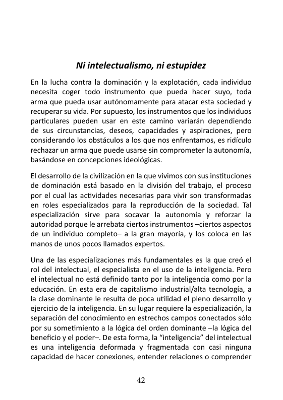 Ni intelectualismo, ni estupidez En la lucha contra la dominacién y la explotacién, cada individuo necesita coger todo instrumento que pueda hacer suyo, toda arma que pueda usar auténomamente para atacar esta sociedad y recuperar su vida. Por supuesto, los instrumentos que los individuos particulares pueden usar en este camino variarén dependiendo de sus circunstancias, deseos, capacidades y aspiraciones, pero considerando los obstaculos a los que nos enfrentamos, es ridiculo rechazar un arma que puede usarse sin comprometer la autonomia, baséndose en concepciones ideolégicas El desarrollo de la civilizaci6n en la que vivimos con sus instituciones de dominacién esté basado en la division del trabajo, el proceso por el cual las actividades necesarias para vivir son transformadas en roles especializados para la reproduccién de la sociedad. Tal especializacién sirve para socavar la autonomia y reforzar la autoridad porque le arrebata ciertos instrumentos —ciertos aspectos de un individuo completo~ a la gran mayoria, y los coloca en las manos de unos pocos llamados expertos. Una de las especializaciones més fundamentales es la que cre6 el ol del intelectual, el especialista en el uso de la inteligencia. Pero el intelectual no estd definido tanto por la inteligencia como por la educacion. En esta era de capitalismo industrial/alta tecnologia, a la clase dominante e resulta de poca utilidad el pleno desarrollo y ejercicio de la inteligencia. En su lugar requiere la especializacién, la separacién del conocimiento en estrechos campos conectados s6lo por su sometimiento a la logica del orden dominante la Iégica del beneficio y el poder-. De esta forma, la “inteligencia” del intelectual es una inteligencia deformada y fragmentada con casi ninguna capacidad de hacer conexiones, entender relaciones o comprender 42